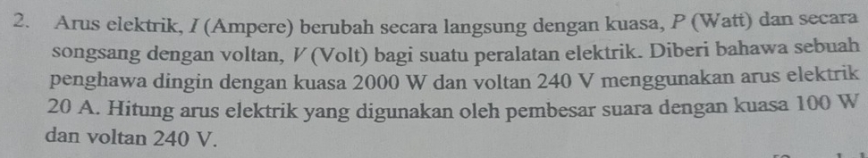 Arus elektrik, I (Ampere) berubah secara langsung dengan kuasa, P (Watt) dan secara 
songsang dengan voltan, ½ (Volt) bagi suatu peralatan elektrik. Diberi bahawa sebuah 
penghawa dingin dengan kuasa 2000 W dan voltan 240 V menggunakan arus elektrik
20 A. Hitung arus elektrik yang digunakan oleh pembesar suara dengan kuasa 100 W
dan voltan 240 V.