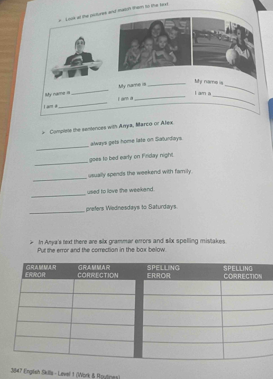 Look at the pictures and match them to the text. 
My name is_ My name is 
My name is 
I am a 
_ 
I am a 
I am a 
_ 
_ 
Complete the sentences with Anya, Marco or Alex 
_ 
always gets home late on Saturdays. 
_ 
goes to bed early on Friday night. 
_ 
usually spends the weekend with family. 
_ 
used to love the weekend. 
_ 
prefers Wednesdays to Saturdays. 
In Anya's text there are six grammar errors and six spelling mistakes 
Put the error and the correction in the box below. 
3847 English Skills - Level 1 (Work & Roulines)