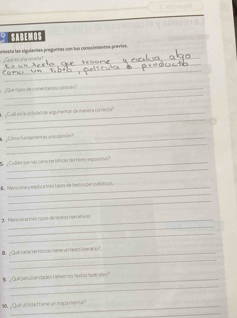 SABEMOS 
antesta las siguientes preguntas con tus conocimientos previos. 
_ 
¿Qué es una reseña? 
_ 
_ 
¿Qué tipos de comentarios conoces? 
_ 
¿Cuál es la utilidad de argumentar de manera correcta? 
_ 
Cómo fundamentas una opinión? 
_ 
S. Cuáles son las características del texto expositivo? 
6. Menciona y explica tres tipos de textos periodísticos. 
_ 
_ 
7. Menciona tres tipos de textos narrativos 
_ 
_ 
_ 
B Qué características tiene un texto literario? 
_ 
_ 
9. Qué peculiaridades tienen los textos teatrales? 
_ 
_ 
10. ¿Qué utilidad tiene un mapa mental? 
_