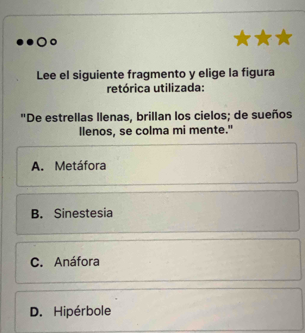 Lee el siguiente fragmento y elige la figura
retórica utilizada:
"De estrellas llenas, brillan los cielos; de sueños
llenos, se colma mi mente."
A. Metáfora
B. Sinestesia
C. Anáfora
D. Hipérbole