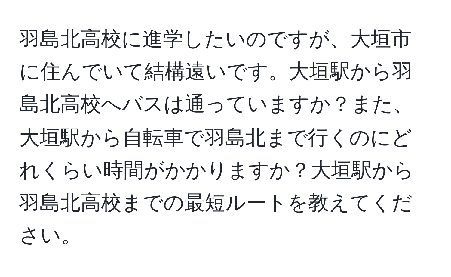 羽島北高校に進学したいのですが、大垣市に住んでいて結構遠いです。大垣駅から羽島北高校へバスは通っていますか？また、大垣駅から自転車で羽島北まで行くのにどれくらい時間がかかりますか？大垣駅から羽島北高校までの最短ルートを教えてください。