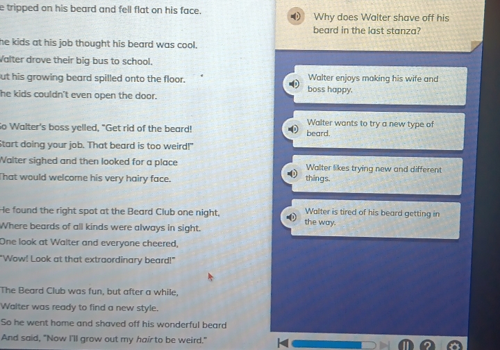 tripped on his beard and fell flat on his face. Why does Walter shave off his
beard in the last stanza?
he kids at his job thought his beard was cool.
Valter drove their big bus to school.
ut his growing beard spilled onto the floor. boss happy. Walter enjoys making his wife and
he kids couldn't even open the door.
Walter wants to try a new type of
So Walter's boss yelled, “Get rid of the beard! beard.
Start doing your job. That beard is too weird!"
Walter sighed and then looked for a place Walter likes trying new and different
That would welcome his very hairy face. things.
He found the right spot at the Beard Club one night, Walter is tired of his beard getting in
the way.
Where beards of all kinds were always in sight.
One look at Walter and everyone cheered,
"Wow! Look at that extraordinary beard!"
The Beard Club was fun, but after a while,
Walter was ready to find a new style.
So he went home and shaved off his wonderful beard
And said, "Now I'll grow out my hair to be weird."