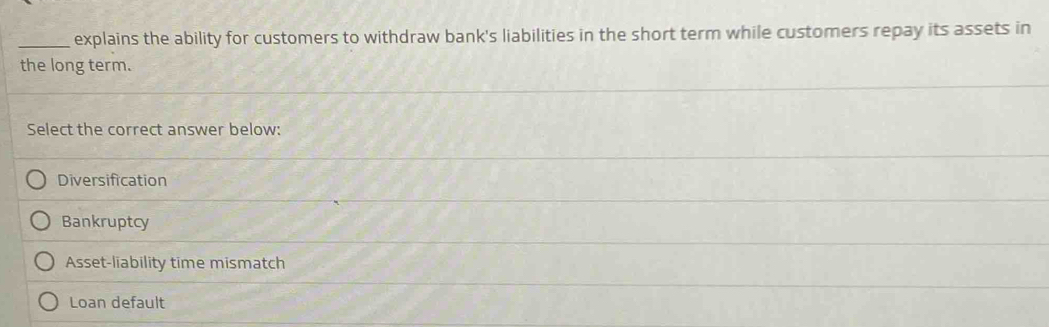 explains the ability for customers to withdraw bank's liabilities in the short term while customers repay its assets in
the long term.
_
Select the correct answer below:
_
Diversification
_
Bankruptcy
_
Asset-liability time mismatch
_
Loan default