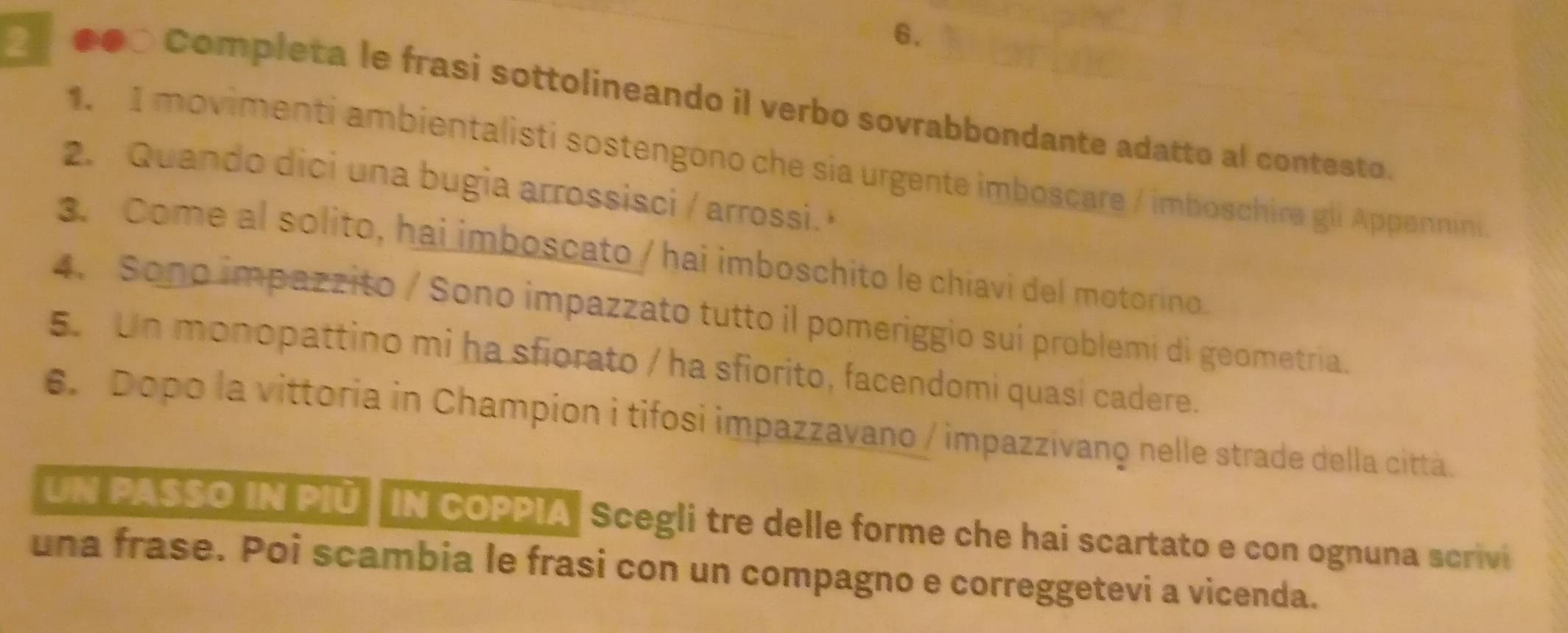 ●●○ Completa le frasi sottolineando il verbo sovrabbondante adatto al contesto 
1. I movimenti ambientalisti sostengono che sia urgente imboscare / imboschira gli Appennini 
2. Quando dici una bugia arrossisci / arrossi. 
3. Come al solito, hai imboscato / hai imboschito le chiavi del motorino. 
4. Sono impazzito / Sono impazzato tutto il pomeriggio sui problemi di geometria. 
5. Un monopattino mi ha sfiorato / ha sfiorito, facendomi quasi cadere. 
6. Dopo la vittoria in Champion i tifosi impazzavano / impazzivanç nelle strade della città. 
UN PASSO IN PIÜ IN COPPIA" Scegli tre delle forme che hai scartato e con ognuna scrivi 
una frase. Poi scambia le frasi con un compagno e correggetevi a vicenda.