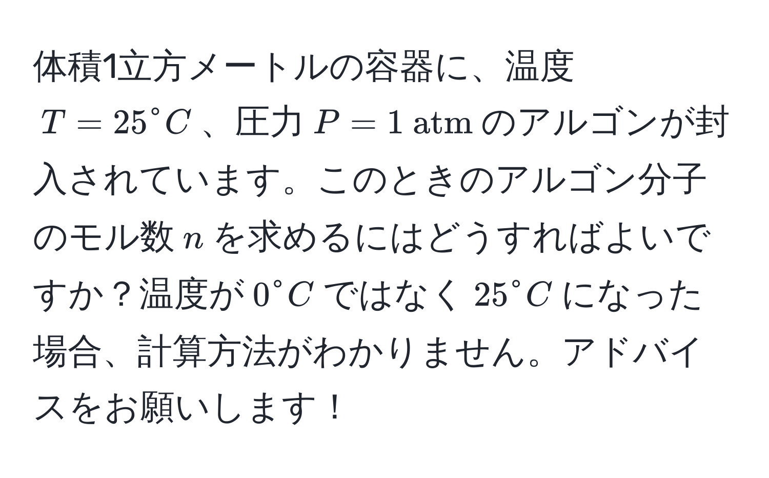 体積1立方メートルの容器に、温度$T = 25^(circ C$、圧力$P = 1  atm)$のアルゴンが封入されています。このときのアルゴン分子のモル数$n$を求めるにはどうすればよいですか？温度が$0° C$ではなく$25° C$になった場合、計算方法がわかりません。アドバイスをお願いします！