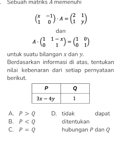 Sebuah matriks A memenuhi
beginpmatrix x&-1 1&0endpmatrix · A=beginpmatrix 2&1 1&yendpmatrix
dan
A. beginpmatrix 1&1-x 0&1endpmatrix =beginpmatrix 1&0 0&1endpmatrix
untuk suatu bilangan x dan y.
Berdasarkan informasi di atas, tentukan
nilai kebenaran dari setiap pernyataan
berikut.
A. P>Q D. tidak dapat
B. P ditentukan
C. P=Q hubungan P dan Q