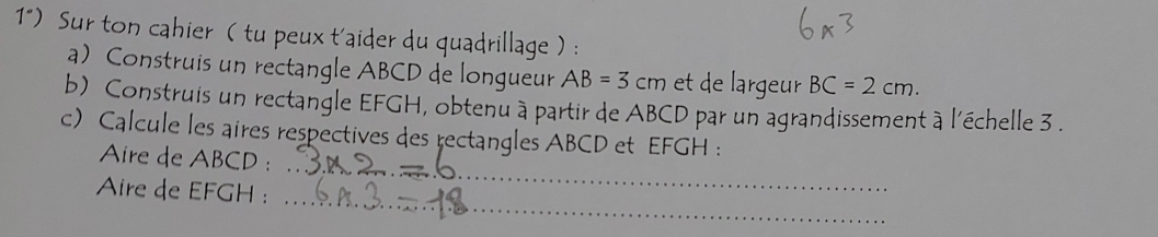 1") Sur ton cahier ( tu peux t'aider du quadrillage ) : 
a) Construis un rectangle ABCD de longueur AB=3cm et de largeur BC=2cm. 
b) Construis un rectangle EFGH, obtenu à partir de ABCD par un agrandissement à l'échelle 3. 
_ 
c) Calcule les aires respectives des rectangles ABCD et EFGH : 
Aire de ABCD : 
_ 
Aire de EFGH :_