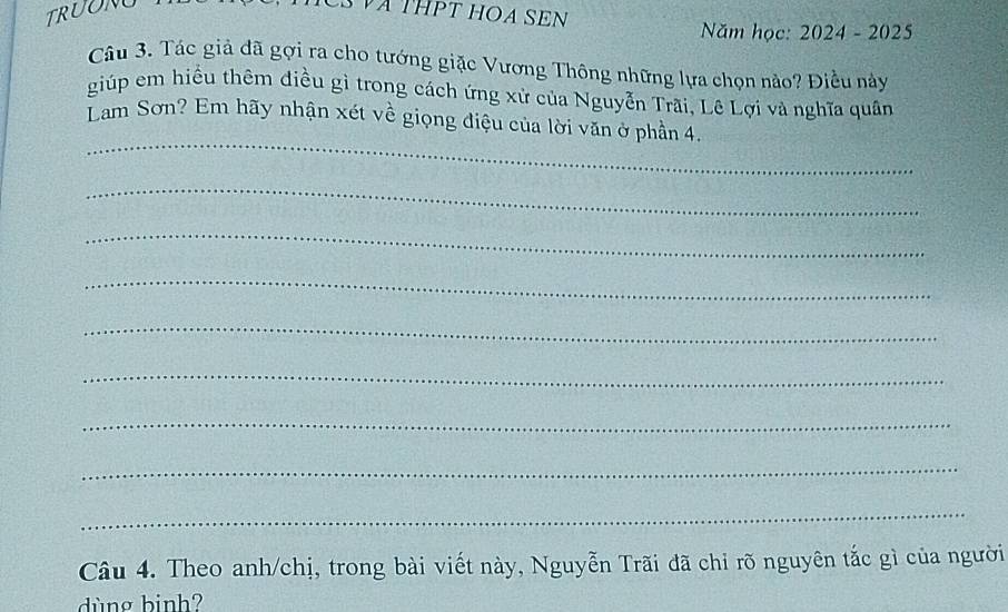 TRUONO S VA THPT HOA SEN 
Năm học: 2024 - 2025 
Câu 3. Tác giả đã gợi ra cho tướng giặc Vương Thông những lựa chọn nào? Điều này 
giúp em hiều thêm điều gì trong cách ứng xử của Nguyễn Trãi, Lê Lợi và nghĩa quân 
_ 
Lam Sơn? Em hãy nhận xét về giọng điệu của lời văn ở phần 4. 
_ 
_ 
_ 
_ 
_ 
_ 
_ 
_ 
Câu 4. Theo anh/chị, trong bài viết này, Nguyễn Trãi đã chỉ rõ nguyên tắc gì của người 
dùng binh?