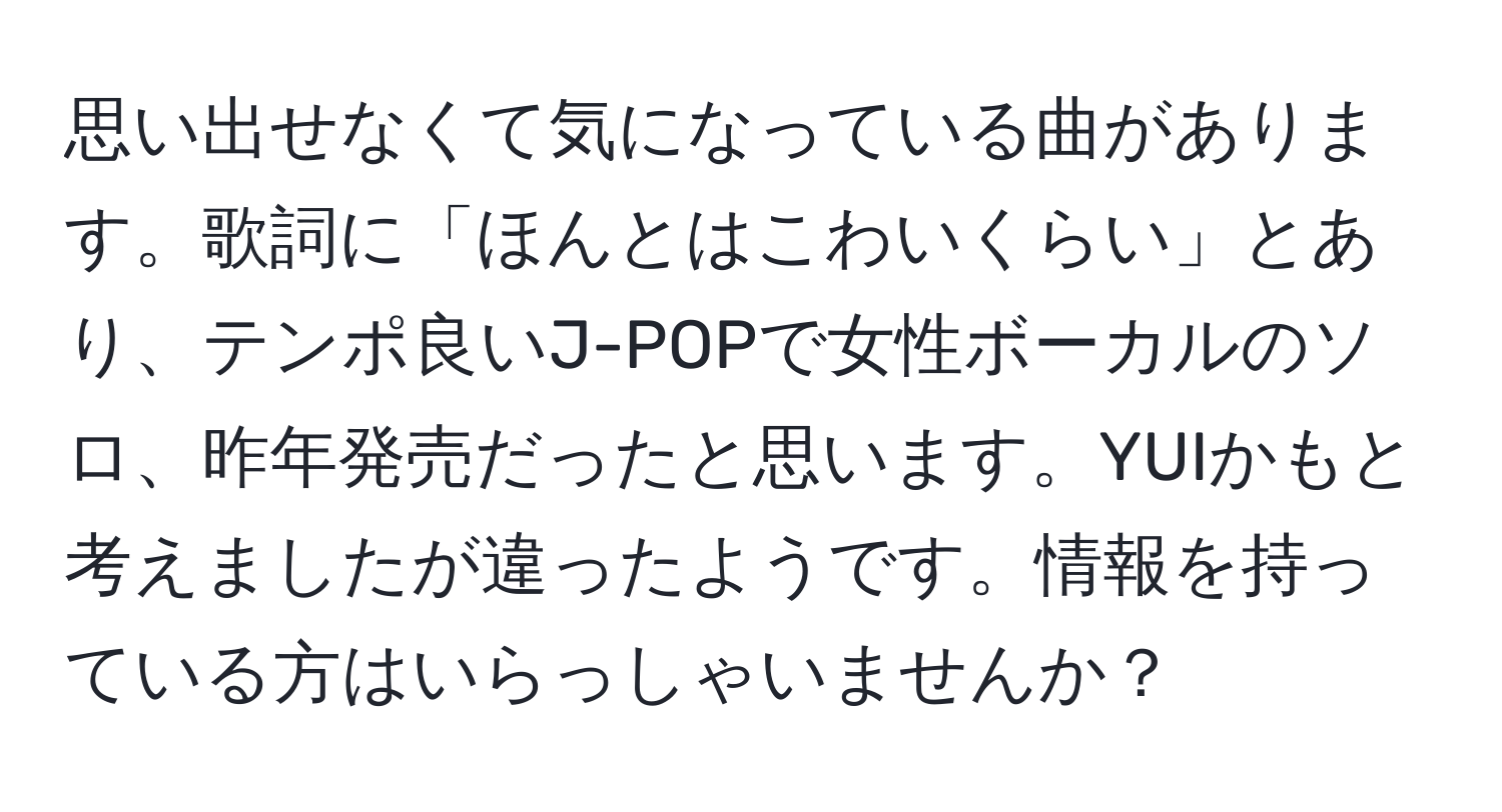 思い出せなくて気になっている曲があります。歌詞に「ほんとはこわいくらい」とあり、テンポ良いJ-POPで女性ボーカルのソロ、昨年発売だったと思います。YUIかもと考えましたが違ったようです。情報を持っている方はいらっしゃいませんか？