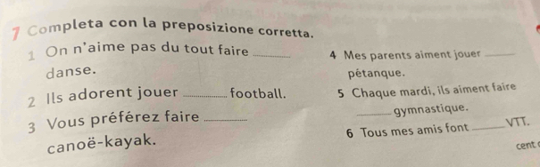 Completa con la preposizione corretta. 
1 On n'aime pas du tout faire _ 4 Mes parents aiment jouer_ 
danse. 
pétanque. 
2 Ils adorent jouer _football. 5 Chaque mardi, ils aiment faire 
3 Vous préférez faire_ 
_gymnastique. 
canoë-kayak. 6 Tous mes amis font _VTT. 
cent