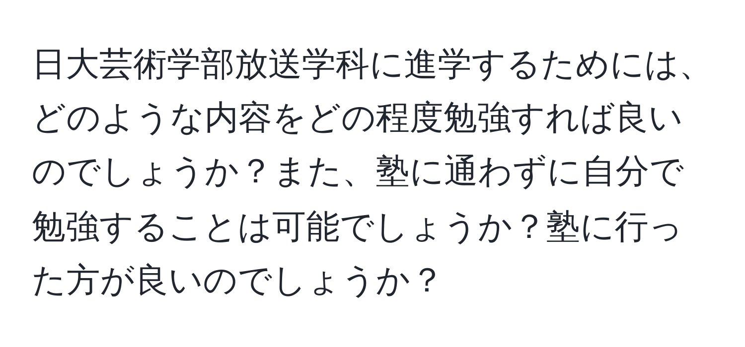 日大芸術学部放送学科に進学するためには、どのような内容をどの程度勉強すれば良いのでしょうか？また、塾に通わずに自分で勉強することは可能でしょうか？塾に行った方が良いのでしょうか？