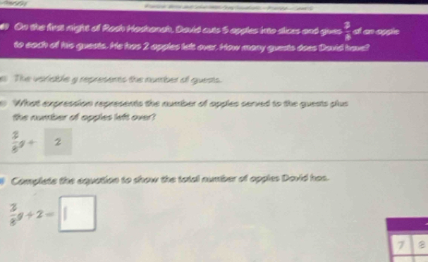 On the first night of Rach Hadhanch. Davić cuts 5 apples into dices and gues  3/8  den aggle 
to sach of his guests. He has 2 apples lalt over. How many guests does David have? 
The veriable g represents the number of quests. 
What expression represents the number of opples served to the guests plus 
the number of opples left over?
 2/8 g+ 2
Complets the equation to show the total number of opples Devid has.
 3/8 g+2=□
7 B