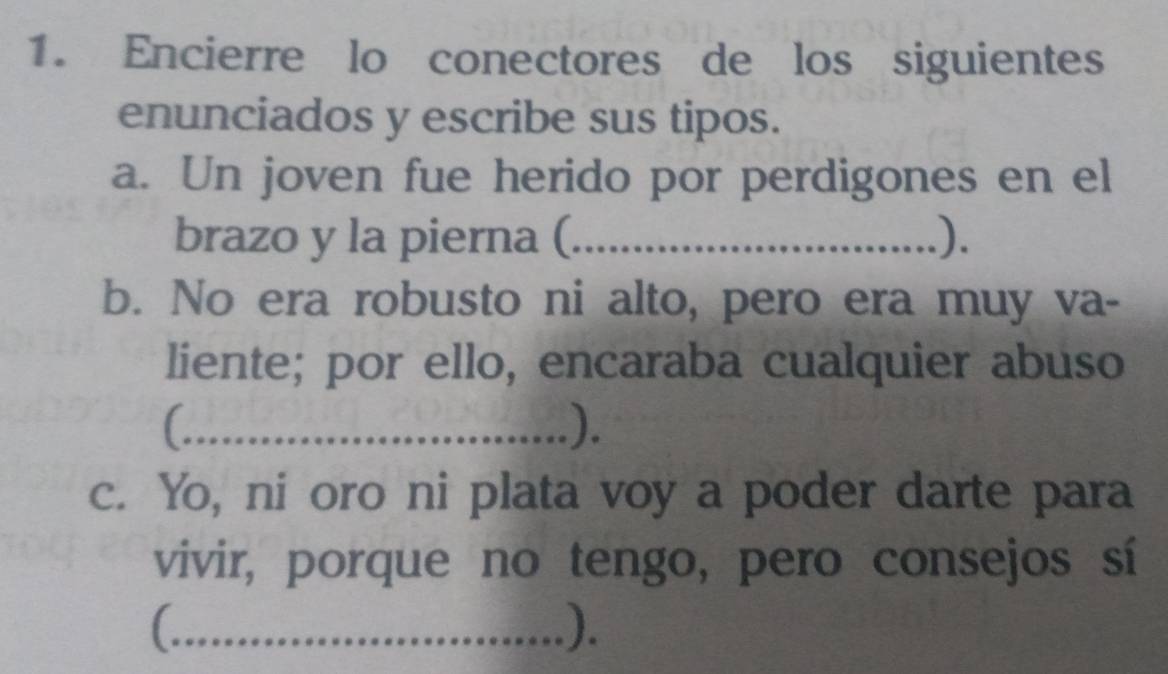 Encierre lo conectores de los siguientes 
enunciados y escribe sus tipos. 
a. Un joven fue herido por perdigones en el 
brazo y la pierna (_ ). 
b. No era robusto ni alto, pero era muy va- 
liente; por ello, encaraba cualquier abuso 
_). 
c. Yo, ni oro ni plata voy a poder darte para 
vivir, porque no tengo, pero consejos sí 
_C 
).