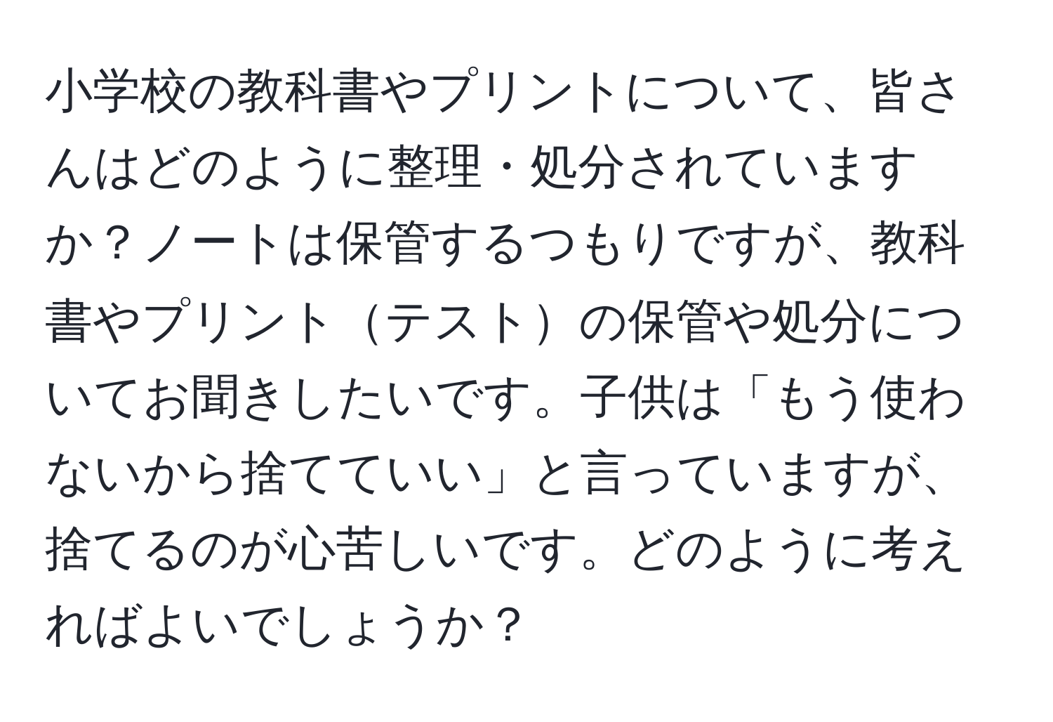 小学校の教科書やプリントについて、皆さんはどのように整理・処分されていますか？ノートは保管するつもりですが、教科書やプリントテストの保管や処分についてお聞きしたいです。子供は「もう使わないから捨てていい」と言っていますが、捨てるのが心苦しいです。どのように考えればよいでしょうか？