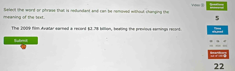 Video ⑥ Questions 
answered 
Select the word or phrase that is redundant and can be removed without changing the 
meaning of the text. 5 
The 2009 film Avatar earned a record $2.78 billion, beating the previous earnings record. elapsed Time 
Submit 00 06 47
HR MIN SEC 
SmartScore out of 100 ) 
22