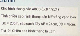 Lầu Hội 
Cho hình thang cân ABCD (AB//CD). 
Tính chiều cao hình thang cân biết rằng cạnh bên
BC=20cm , các cạnh đáy AB=24cm, CD=48cm. 
Trả lời: Chiều cao hình thang là ... cm.