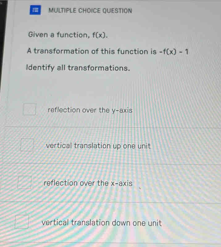 QUESTION
Given a function, f(x). 
A transformation of this function is -f(x)-1
Identify all transformations.
reflection over the y-axis
vertical translation up one unit
reflection over the x-axis
vertical translation down one unit