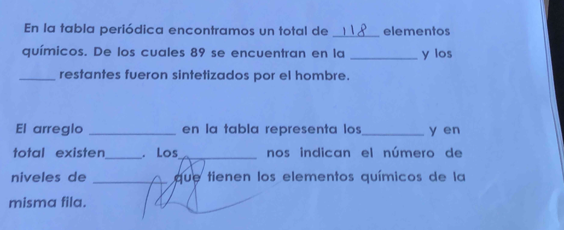 En la tabla periódica encontramos un total de _elementos 
químicos. De los cuales 89 se encuentran en la _y los 
_restantes fueron sintetizados por el hombre. 
El arreglo _en la tabla representa los _y en 
total existen_ . Los_ nos indican el número de 
niveles de _que tienen los elementos químicos de la 
. 
misma fila.