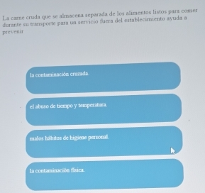 La carne cruda que se almacena separada de los alimentos listos para comer
prevensr durante su transporte para un servicio fuera del establecimiento ayuda a
la contaminación cruzada
el abuso de tiempo y temperahara.
malos hábitos de higiene personal.
la contaminación física