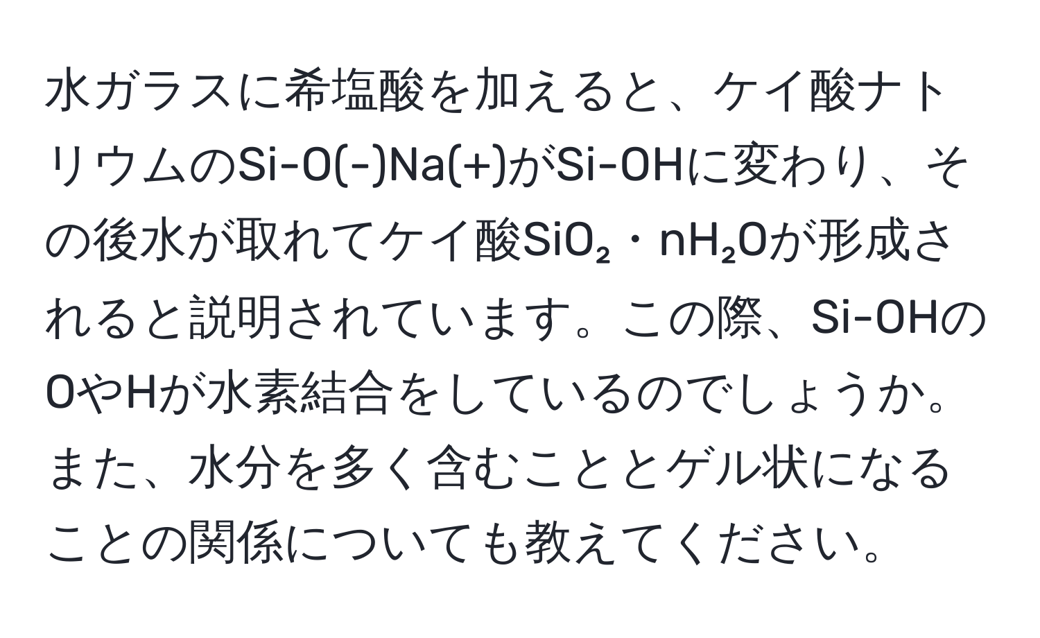 水ガラスに希塩酸を加えると、ケイ酸ナトリウムのSi-O(-)Na(+)がSi-OHに変わり、その後水が取れてケイ酸SiO₂・nH₂Oが形成されると説明されています。この際、Si-OHのOやHが水素結合をしているのでしょうか。また、水分を多く含むこととゲル状になることの関係についても教えてください。