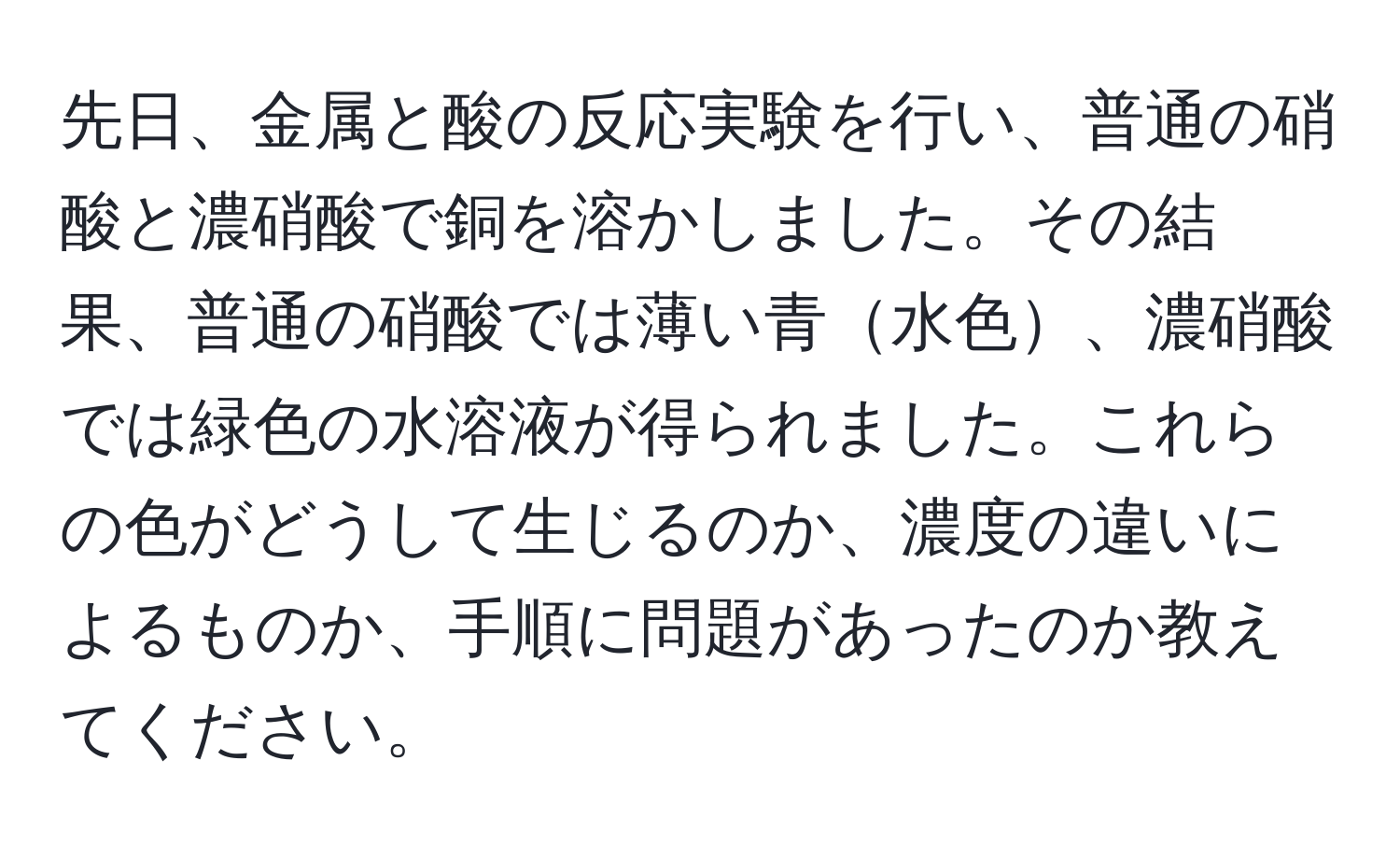 先日、金属と酸の反応実験を行い、普通の硝酸と濃硝酸で銅を溶かしました。その結果、普通の硝酸では薄い青水色、濃硝酸では緑色の水溶液が得られました。これらの色がどうして生じるのか、濃度の違いによるものか、手順に問題があったのか教えてください。