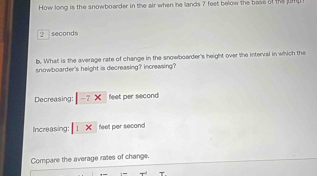 How long is the snowboarder in the air when he lands 7 feet below the base of the jump?
2 seconds
b. What is the average rate of change in the snowboarder's height over the interval in which the 
snowboarder's height is decreasing? increasing? 
Decreasing: feet per second
Increasing: 1 × feet per second
Compare the average rates of change.
T^2 T