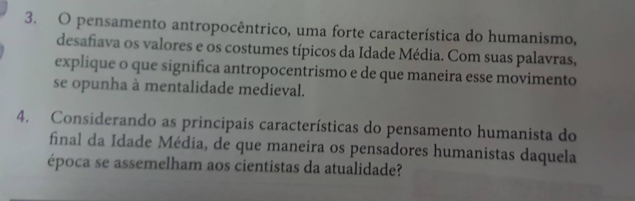 pensamento antropocêntrico, uma forte característica do humanismo, 
desafiava os valores e os costumes típicos da Idade Média. Com suas palavras, 
explique o que significa antropocentrismo e de que maneira esse movimento 
se opunha à mentalidade medieval. 
4. Considerando as principais características do pensamento humanista do 
final da Idade Média, de que maneira os pensadores humanistas daquela 
época se assemelham aos cientistas da atualidade?