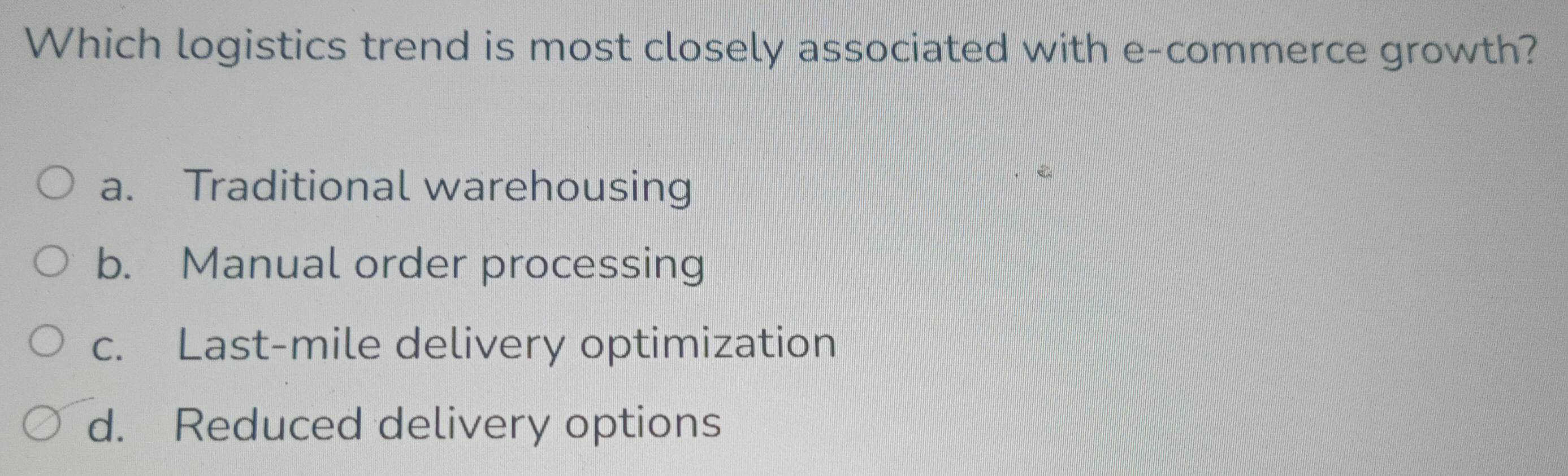 Which logistics trend is most closely associated with e-commerce growth?
a. Traditional warehousing
b. Manual order processing
c. Last-mile delivery optimization
d. Reduced delivery options