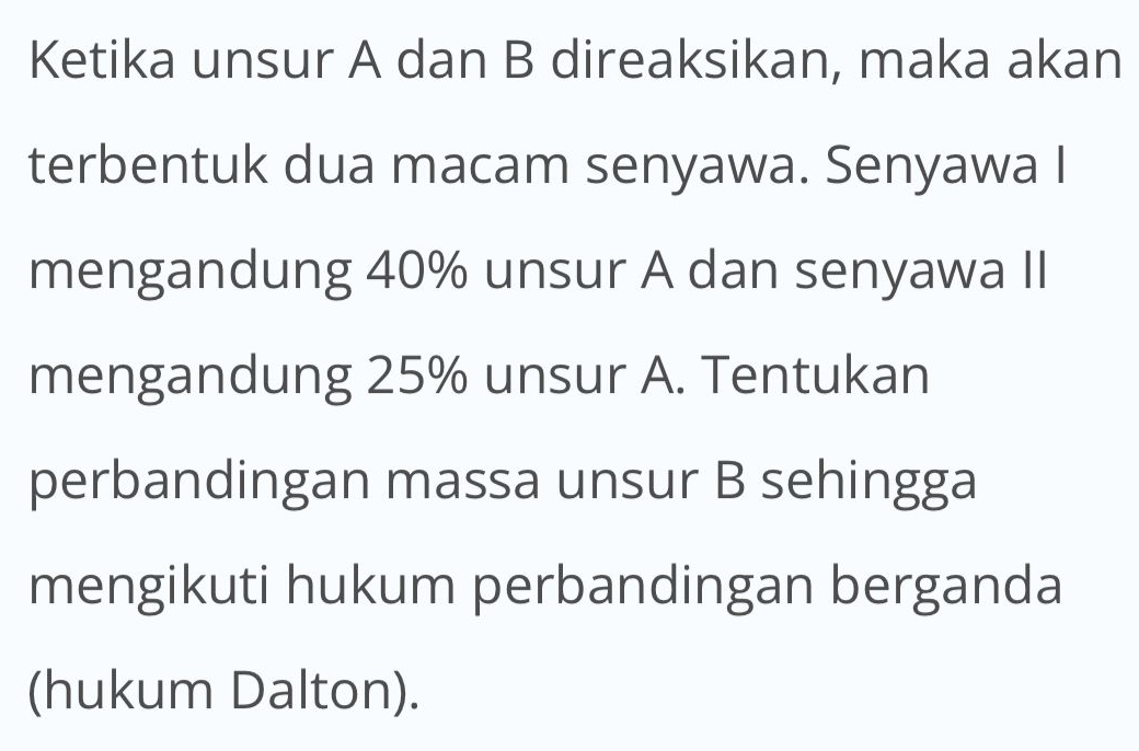 Ketika unsur A dan B direaksikan, maka akan 
terbentuk dua macam senyawa. Senyawa I 
mengandung 40% unsur A dan senyawa II 
mengandung 25% unsur A. Tentukan 
perbandingan massa unsur B sehingga 
mengikuti hukum perbandingan berganda 
(hukum Dalton).