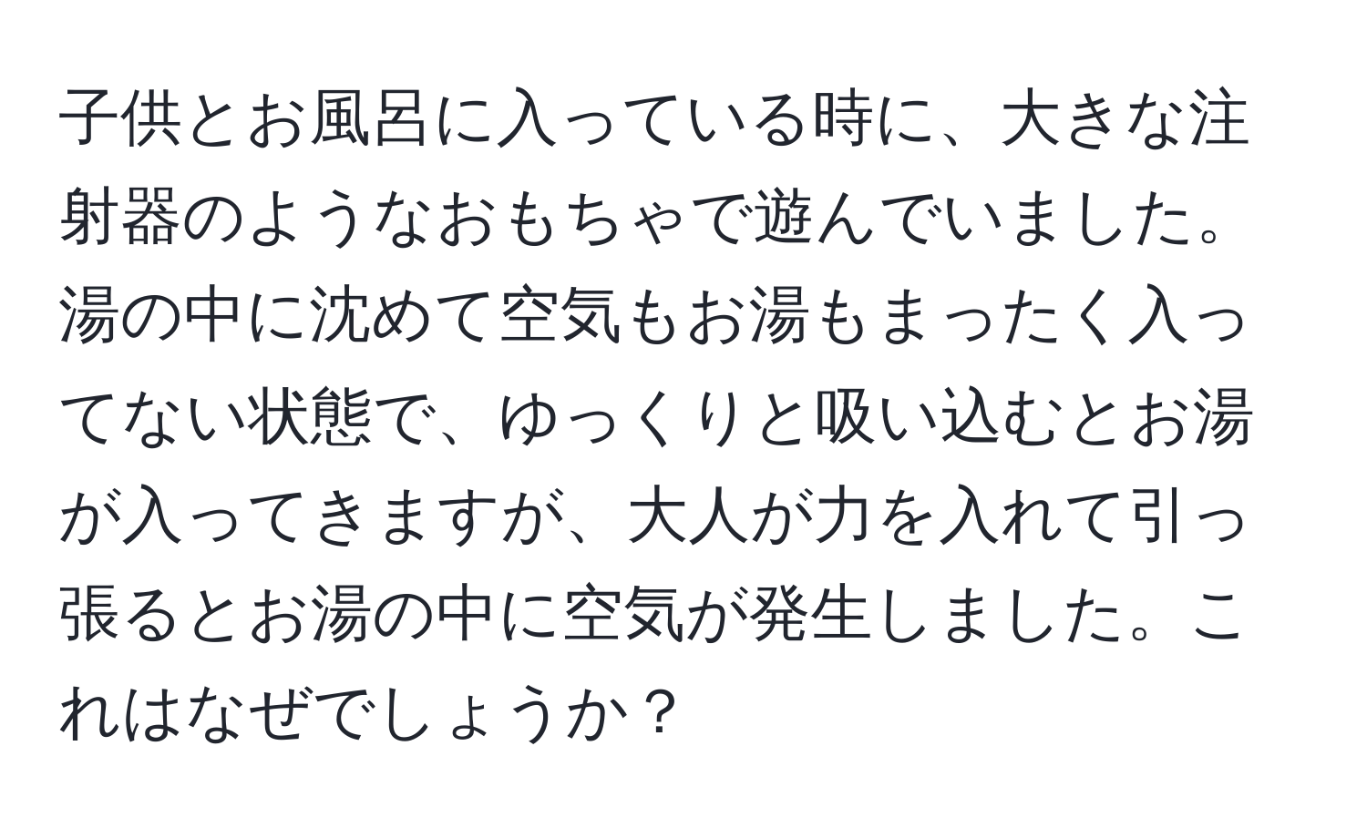 子供とお風呂に入っている時に、大きな注射器のようなおもちゃで遊んでいました。湯の中に沈めて空気もお湯もまったく入ってない状態で、ゆっくりと吸い込むとお湯が入ってきますが、大人が力を入れて引っ張るとお湯の中に空気が発生しました。これはなぜでしょうか？