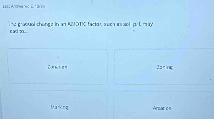 Last Answered 6/10/24
The gradual change in an ABIOTIC factor, such as soll pH, may
lead to...
Zonation Zoning
Marking Areation