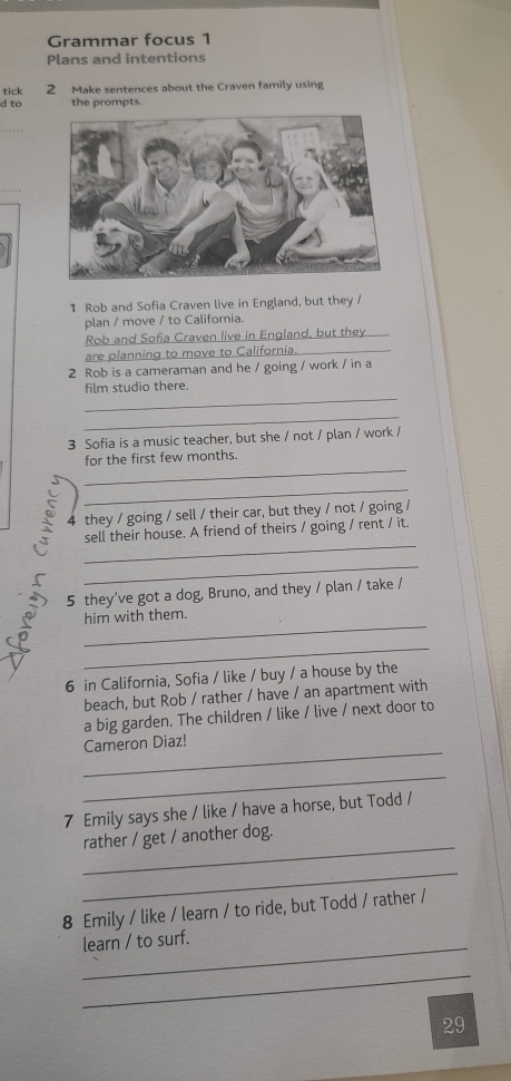 Grammar focus 1 
Plans and intentions 
tick 2 Make sentences about the Craven family using 
d to the prompts. 
1 Rob and Sofia Craven live in England, but they / 
plan / move / to California. 
Rob and Sofia Craven live in England, but they 
are planning to move to California._ 
2 Rob is a cameraman and he / going / work / in a 
_ 
film studio there. 
_ 
3 Sofia is a music teacher, but she / not / plan / work / 
_ 
for the first few months. 
_ 
4 they / going / sell / their car, but they / not / going / 
_ 
sell their house. A friend of theirs / going / rent / it 
_ 
5 they've got a dog, Bruno, and they / plan / take / 
_ 
him with them. 
_ 
6 in California, Sofia / like / buy / a house by the 
beach, but Rob / rather / have / an apartment with 
a big garden. The children / like / live / next door to 
_ 
Cameron Diaz! 
_ 
7 Emily says she / like / have a horse, but Todd / 
_ 
rather / get / another dog. 
_ 
8 Emily / like / learn / to ride, but Todd / rather / 
_ 
learn / to surf. 
_ 
29