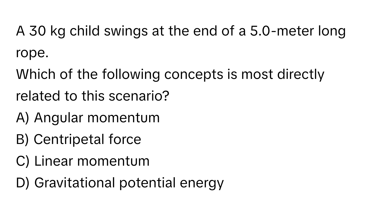 A 30 kg child swings at the end of a 5.0-meter long rope. 

Which of the following concepts is most directly related to this scenario?

A) Angular momentum 
B) Centripetal force 
C) Linear momentum 
D) Gravitational potential energy