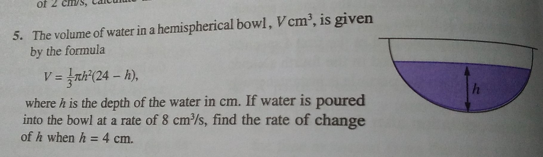 Or ∠ cm/s, caicu
5. The volume of water in a hemispherical bowl , Vcm^3 , is given
by the formula
V= 1/3 π h^2(24-h)
where h is the depth of the water in cm. If water is poured
into the bowl at a rate of 8 cm^3/s , find the rate of change
of h when h=4 cm