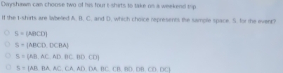 Dayshawn can choose two of his four t-shirts to take on a weekend trip
If the t-shirts are labeled A. B., C, and D. which choice represents the sample space. S. for the event?
S=(ABCD)
S=(ABCD,DCBA)
S=(AB,AC,AD,BC,BD,CD)
S=(AB,BA,AC,CA,AD,DA,BC,CB,BD,DB,CD,DC)