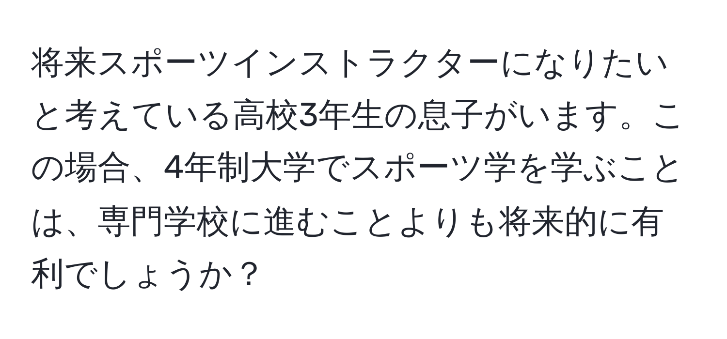 将来スポーツインストラクターになりたいと考えている高校3年生の息子がいます。この場合、4年制大学でスポーツ学を学ぶことは、専門学校に進むことよりも将来的に有利でしょうか？