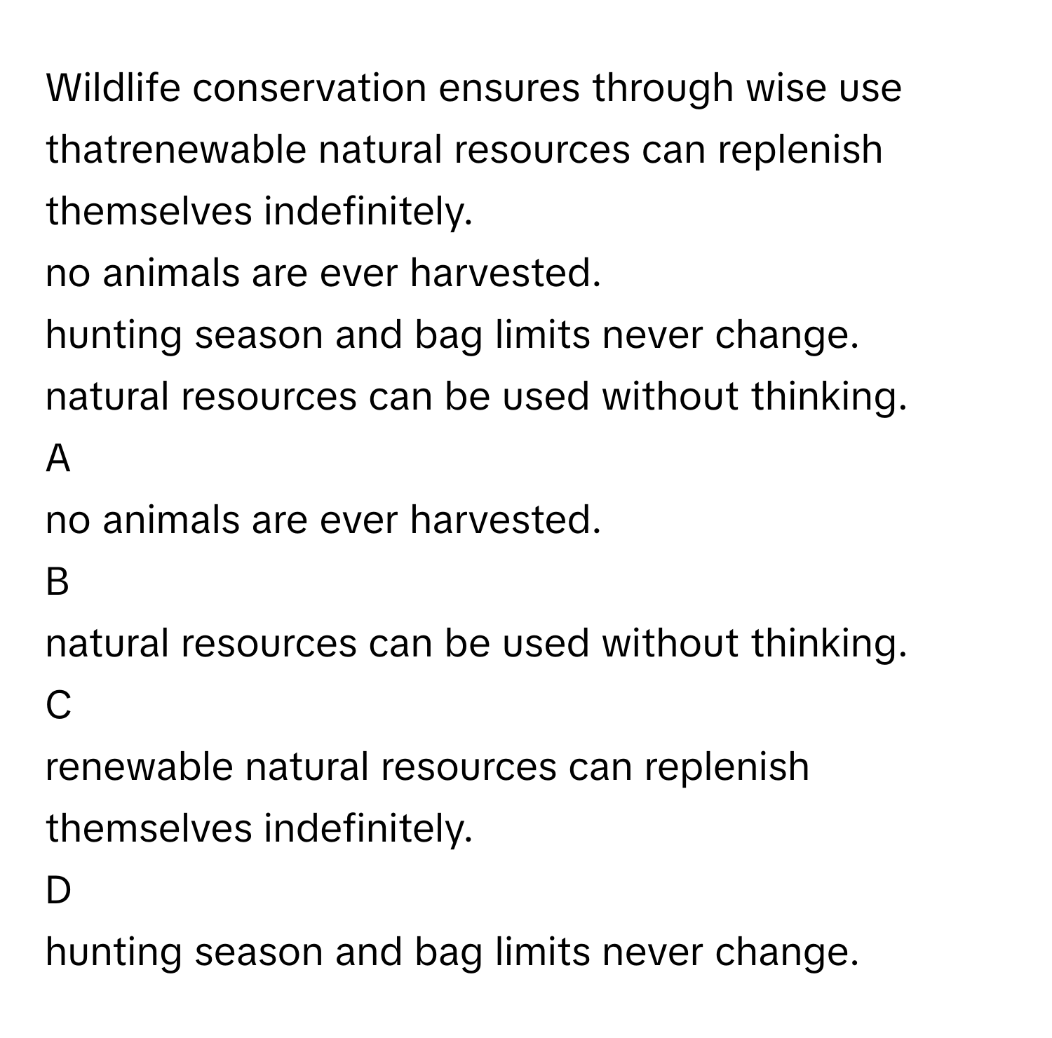 Wildlife conservation ensures through wise use thatrenewable natural resources can replenish themselves indefinitely.
no animals are ever harvested.
hunting season and bag limits never change.
natural resources can be used without thinking.

A  
no animals are ever harvested. 


B  
natural resources can be used without thinking. 


C  
renewable natural resources can replenish themselves indefinitely. 


D  
hunting season and bag limits never change.