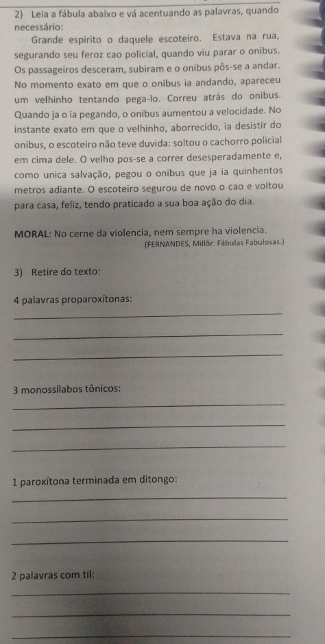 Leia a fábula abaixo e vá acentuando as palavras, quando 
necessário: 
Grande espirito o daquele escoteiro. Estava na rua, 
segurando seu feroz cao policial, quando viu parar o onibus. 
Os passageiros desceram, subiram e o onibus pôs-se a andar. 
No momento exato em que o onibus ia andando, apareceu 
um velhinho tentando pega-lo. Correu atrás do onibus. 
Quando ja o ia pegando, o onibus aumentou a velocidade. No 
instante exato em que o velhinho, aborrecido, ia desistir do 
onibus, o escoteiro não teve duvida: soltou o cachorro policial 
em cima dele. O velho pos-se a correr desesperadamente e, 
como unica salvação, pegou o onibus que ja ia quinhentos 
metros adiante. O escoteiro segurou de novo o cao e voltou 
para casa, feliz, tendo praticado a sua boa ação do dia. 
MORAL: No cerne da violencia, nem sempre ha violencia. 
(FERNANDES, Millôr. Fábulas Fabulosas.) 
3) Retire do texto: 
4 palavras proparoxítonas: 
_ 
_ 
_ 
3 monossílabos tônicos: 
_ 
_ 
_ 
1 paroxítona terminada em ditongo: 
_ 
_ 
_ 
2 palavras com til: 
_ 
_ 
_