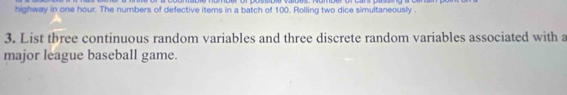 highway in one hour. The numbers of defective items in a batch of 100. Rolling two dice simultaneously . 
3. List tbree continuous random variables and three discrete random variables associated with a 
major league baseball game.