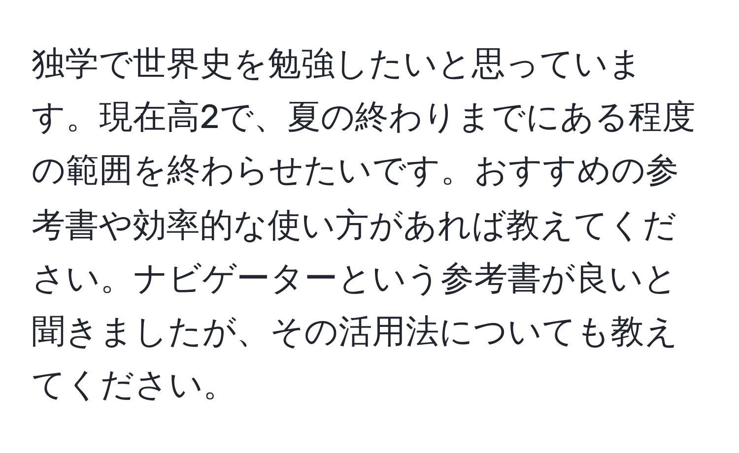 独学で世界史を勉強したいと思っています。現在高2で、夏の終わりまでにある程度の範囲を終わらせたいです。おすすめの参考書や効率的な使い方があれば教えてください。ナビゲーターという参考書が良いと聞きましたが、その活用法についても教えてください。