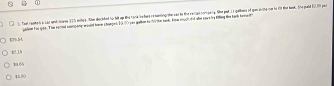 Tori rented a car and drove 325 miles. She decided to fill up the tank before returning the car to the rental company. She put 11 gallons of gas in the car to fill the tank. She paid $2.85 per
gallon for gas. The rental company would have charged $3.50 per gallon to fill the tank. How much did she save by filling the tank herself?
$29.54
$7.15
$0.65
$3.50