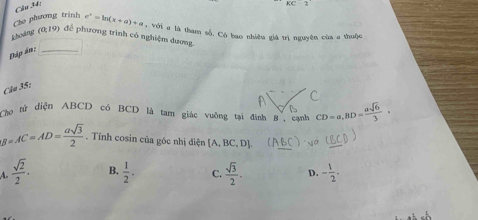 KC2 
Cho phương trình e^x=ln (x+a)+a , với # là tham số. Có bao nhiêu giá trị nguyên của # thuộc
khoảng (0;19) để phương trình có nghiệm dương.
Đáp án:_
Câu 35:
Cho tứ diện ABCD có BCD là tam giác vuông tại đinh B , cạnh CD=a, BD= asqrt(6)/3 ,
B=AC=AD= asqrt(3)/2 . Tính cosin của góc nhị diện [A,BC,D]. 
_
B.
A.  sqrt(2)/2 .  1/2 .  sqrt(3)/2 . D. - 1/2 . 
C.