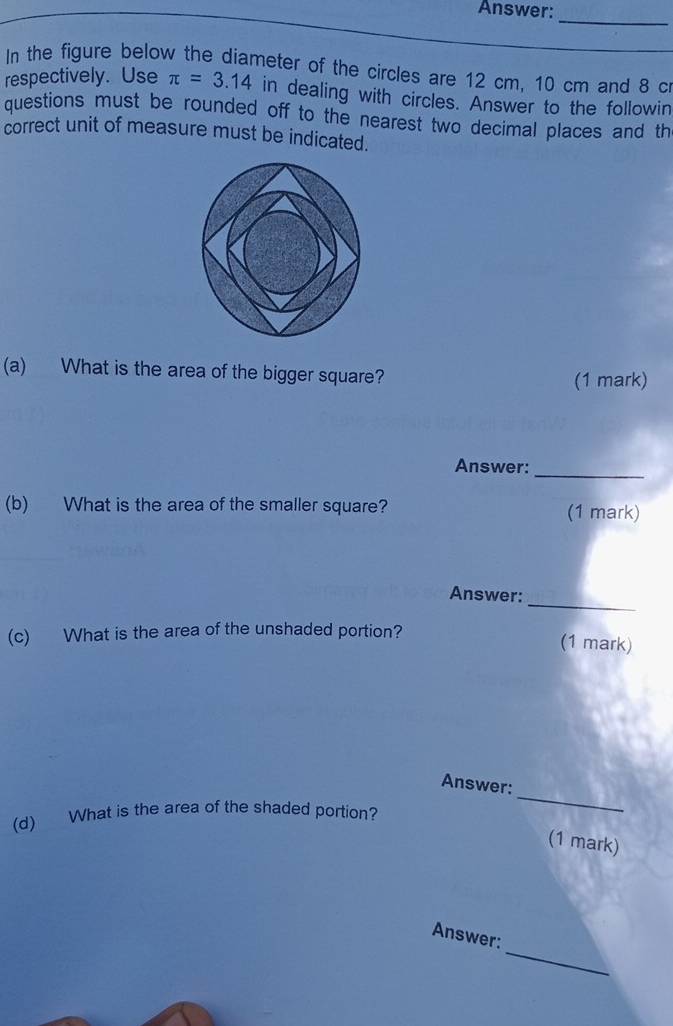 Answer: 
_ 
In the figure below the diameter of the circles are 12 cm, 10 cm and 8 c
respectively. Use π =3.14 in dealing with circles. Answer to the followin 
questions must be rounded off to the nearest two decimal places and th 
correct unit of measure must be indicated. 
(a) What is the area of the bigger square? (1 mark) 
Answer: 
_ 
(b) What is the area of the smaller square? (1 mark) 
Answer:_ 
(c) What is the area of the unshaded portion? 
(1 mark) 
Answer: 
(d) What is the area of the shaded portion? 
_ 
(1 mark) 
_ 
Answer: