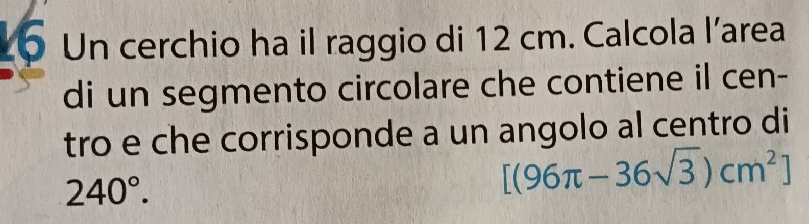 Un cerchio ha il raggio di 12 cm. Calcola l’area 
di un segmento circolare che contiene il cen- 
tro e che corrisponde a un angolo al centro di
240°.
[(96π -36sqrt(3))cm^2]