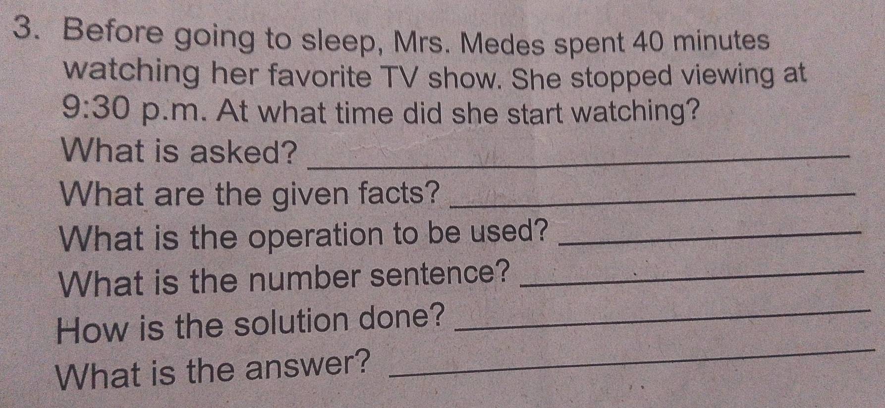 Before going to sleep, Mrs. Medes spent 40 minutes
watching her favorite TV show. She stopped viewing at 
9:30 p.m. At what time did she start watching? 
What is asked?_ 
What are the given facts?_ 
What is the operation to be used?_ 
What is the number sentence?_ 
_ 
How is the solution done? 
_ 
What is the answer?