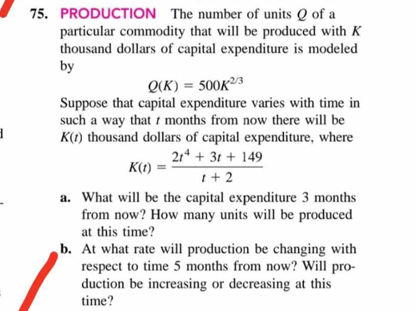 PRODUCTION The number of units Q of a 
particular commodity that will be produced with K
thousand dollars of capital expenditure is modeled 
by
Q(K)=500K^(2/3)
Suppose that capital expenditure varies with time in 
such a way that t months from now there will be
K(t) thousand dollars of capital expenditure, where
K(t)= (2t^4+3t+149)/t+2 
a. What will be the capital expenditure 3 months
from now? How many units will be produced 
at this time? 
b. At what rate will production be changing with 
respect to time 5 months from now? Will pro- 
duction be increasing or decreasing at this 
time?