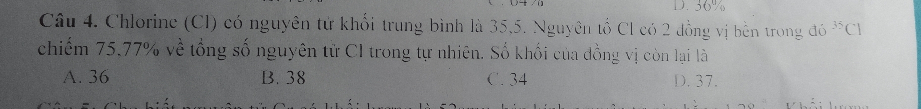 36%
Câu 4. Chlorine (Cl) có nguyên tử khối trung bình là 35, 5. Nguyên tố Cl có 2 đồng vị bền trong đó ^35C1
chiếm 75, 77% về tổng số nguyên tử Cl trong tự nhiên. Số khối của đồng vị còn lại là
A. 36 B. 38 C. 34 D. 37.