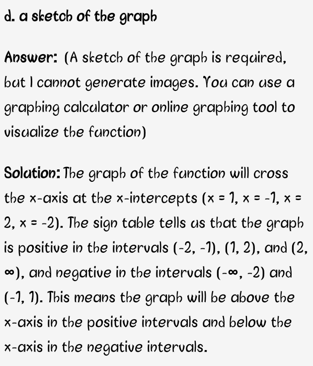 a sketch of the graph 
Answer: (A sketch of the graph is required, 
but I cannot generate images. You can use a 
graphing calculator or online graphing tool to 
visualize the function) 
Solation:The graph of the function will cross 
the x-axis at the x-intercepts (x=1,x=-1, x=
2, x=-2). The sign table tells us that the graph 
is positive in the intervals (-2,-1),(1,2) , and (2,
∞), and negative in the intervals (-∈fty ,-2) and
(-1,1). This means the graph will be above the 
x-axis in the positive intervals and below the 
x-axis in the negative intervals.