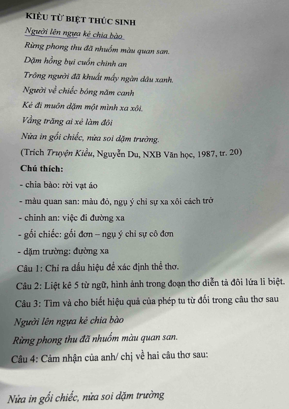 kiểu từ biệt thÚc sinh 
Người lên ngựa kẻ chia bào 
Rừng phong thu đã nhuốm màu quan san. 
Dặm hồng bụi cuốn chinh an 
Trông người đã khuất mấy ngàn dâu xanh. 
Người về chiếc bóng năm canh 
Kẻ đi muôn dặm một mình xa xôi. 
Vằng trăng ai xẻ làm đôi 
Nửa in gối chiếc, nửa soi dặm trường. 
(Trích Truyện Kiều, Nguyễn Du, NXB Văn học, 1987, tr. 20) 
Chú thích: 
- chia bào: rời vạt áo 
- màu quan san: màu đỏ, ngụ ý chỉ sự xa xôi cách trở 
- chinh an: việc đi đường xa 
- gối chiếc: gối đơn - ngụ ý chỉ sự cô đơn 
- dặm trường: đường xa
Câu 1: Chỉ ra dấu hiệu để xác định thể thơ. 
Câu 2: Liệt kê 5 từ ngữ, hình ảnh trong đoạn thơ diễn tả đôi lứa li biệt. 
Câu 3: Tìm và cho biết hiệu quả của phép tu từ đối trong câu thơ sau 
Người lên ngựa kẻ chia bào 
Rừng phong thu đã nhuốm màu quan san. 
Câu 4: Cảm nhận của anh/ chị về hai câu thơ sau: 
Nửa in gối chiếc, nửa soi dặm trường