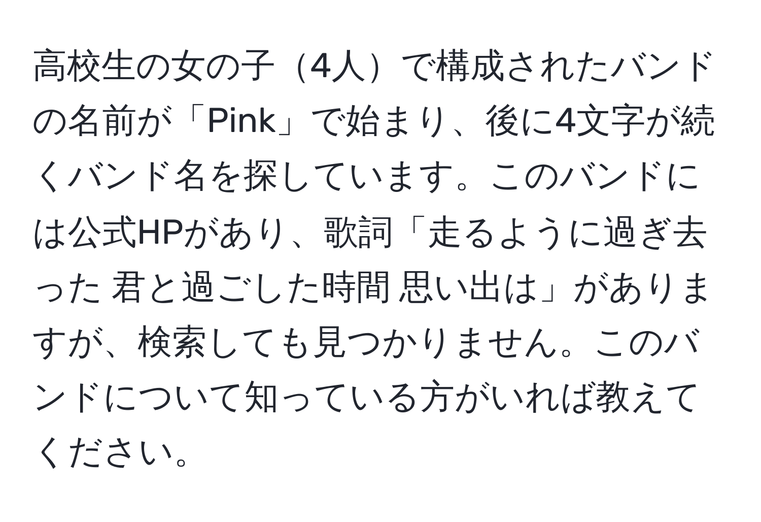 高校生の女の子4人で構成されたバンドの名前が「Pink」で始まり、後に4文字が続くバンド名を探しています。このバンドには公式HPがあり、歌詞「走るように過ぎ去った 君と過ごした時間 思い出は」がありますが、検索しても見つかりません。このバンドについて知っている方がいれば教えてください。